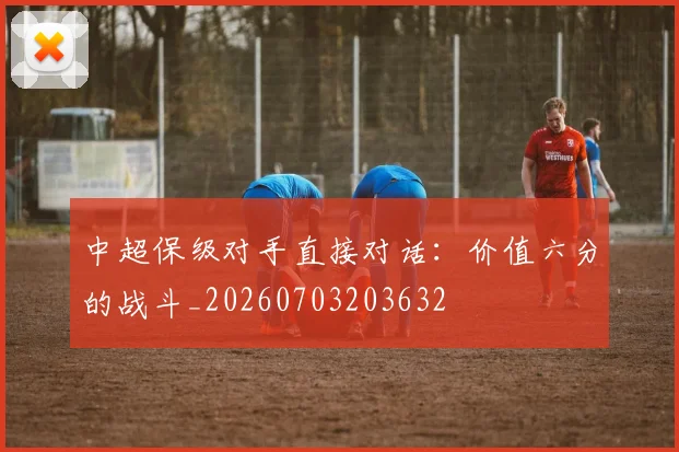 中超保级对手直接对话：价值六分的战斗_20260703203632