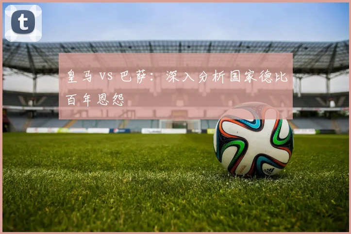 皇马 vs 巴萨：深入分析国家德比百年恩怨