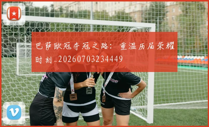 巴萨欧冠夺冠之路：重温历届荣耀时刻_20260703234449