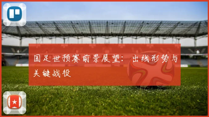 国足世预赛前景展望：出线形势与关键战役