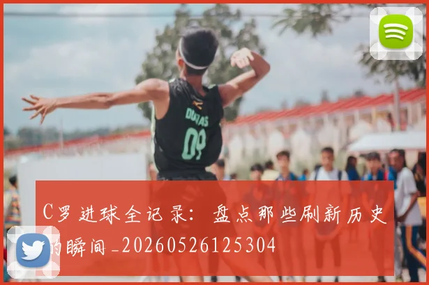 C罗进球全记录：盘点那些刷新历史的瞬间_20260526125304