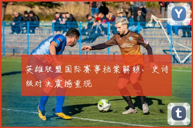 英雄联盟国际赛事档案解锁，史诗级对决震撼重现