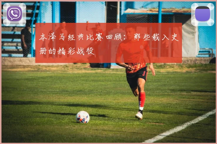 本泽马经典比赛回顾：那些载入史册的精彩战役