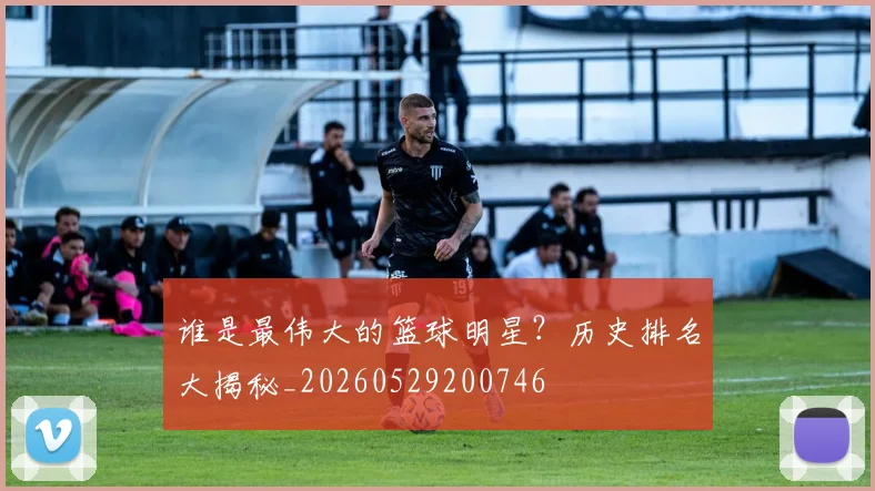 谁是最伟大的篮球明星？历史排名大揭秘_20260529200746