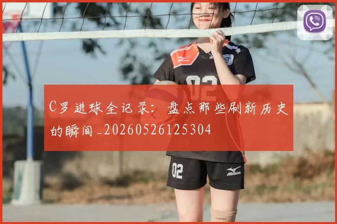 C罗进球全记录：盘点那些刷新历史的瞬间_20260526125304