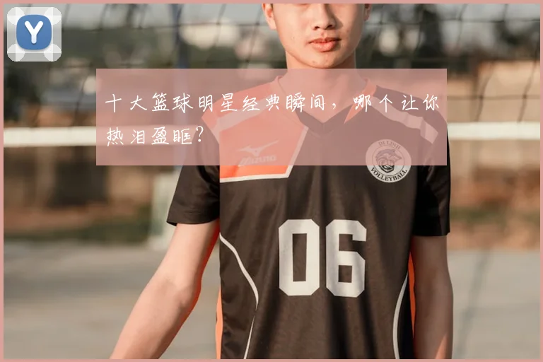 十大篮球明星经典瞬间，哪个让你热泪盈眶？