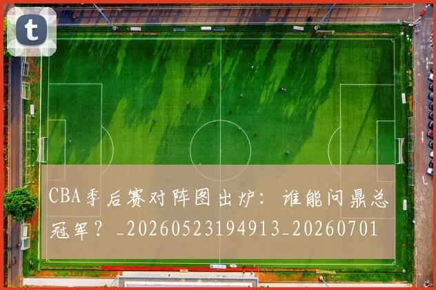 CBA季后赛对阵图出炉：谁能问鼎总冠军？_20260523194913_20260701210628