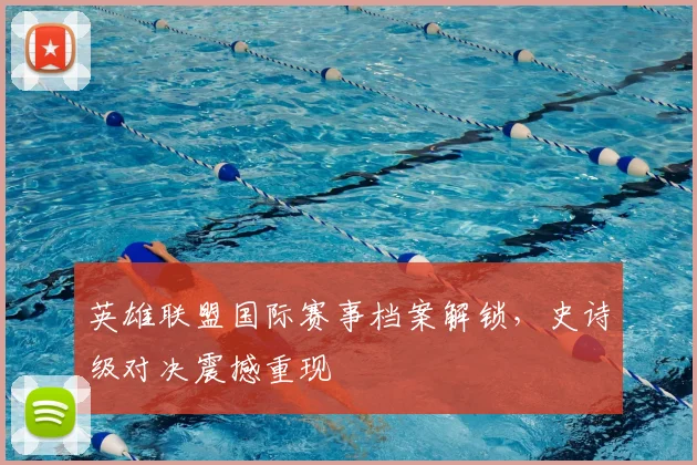 英雄联盟国际赛事档案解锁，史诗级对决震撼重现