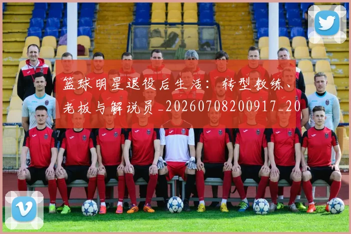 篮球明星退役后生活：转型教练、老板与解说员_20260708200917_20260803142006
