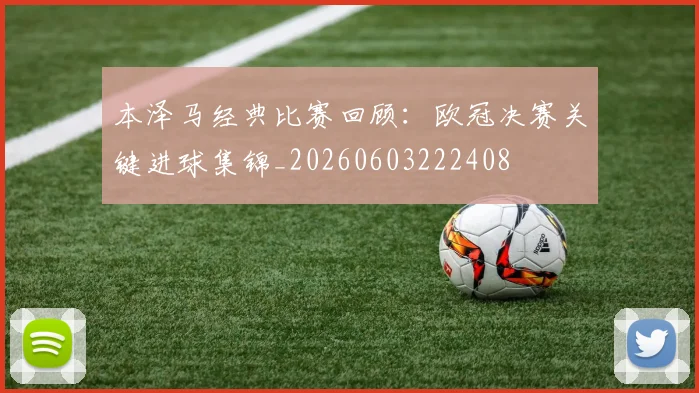 本泽马经典比赛回顾:欧冠决赛关键进球集锦_20260603222408