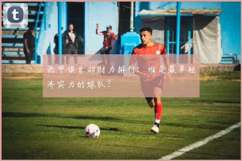 西甲俱乐部财力排行：谁是最具经济实力的球队？