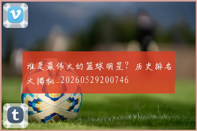 谁是最伟大的篮球明星？历史排名大揭秘_20260529200746
