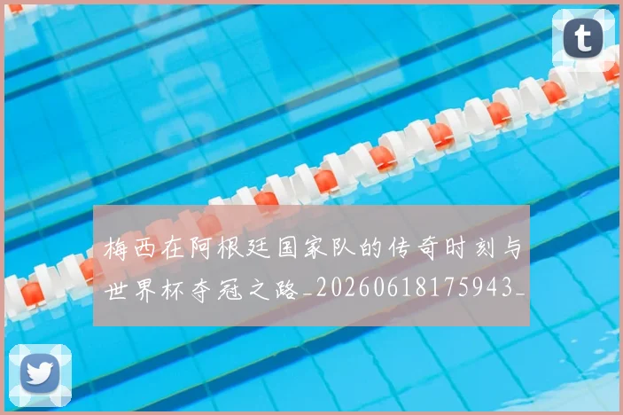 梅西在阿根廷国家队的传奇时刻与世界杯夺冠之路_20260618175943_20260707023140