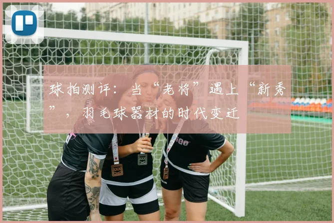 球拍测评:当“老将”遇上“新秀”,羽毛球器材的时代变迁