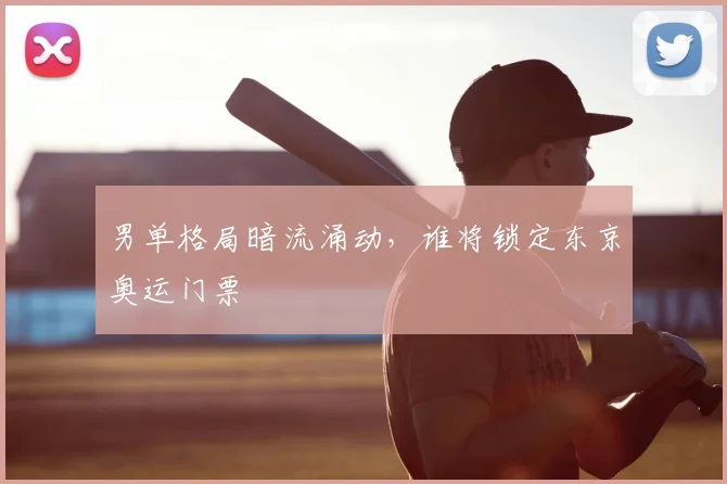 男单格局暗流涌动，谁将锁定东京奥运门票