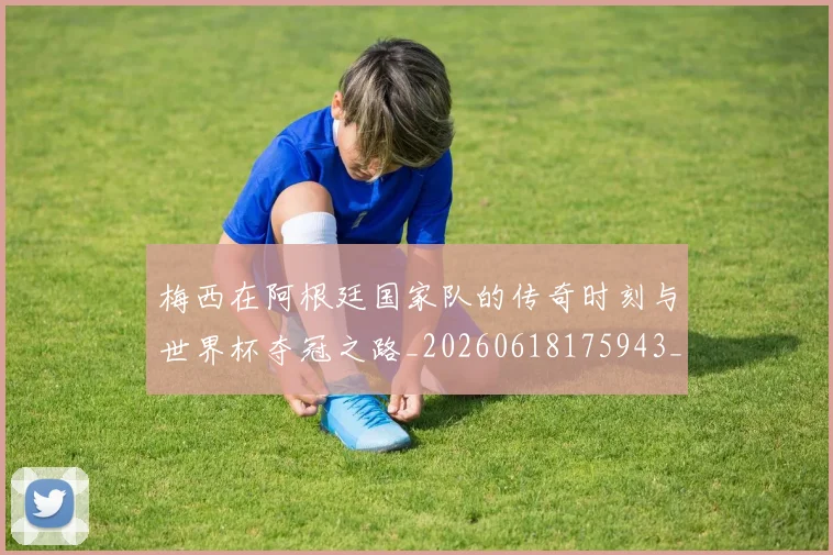 梅西在阿根廷国家队的传奇时刻与世界杯夺冠之路_20260618175943_20260707023140