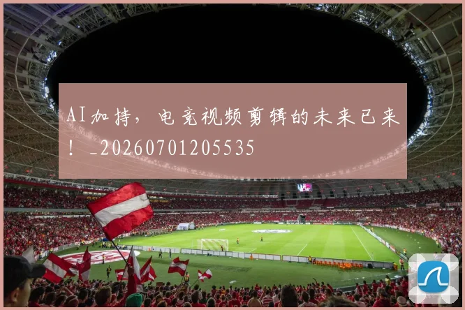 AI加持，电竞视频剪辑的未来已来！_20260701205535