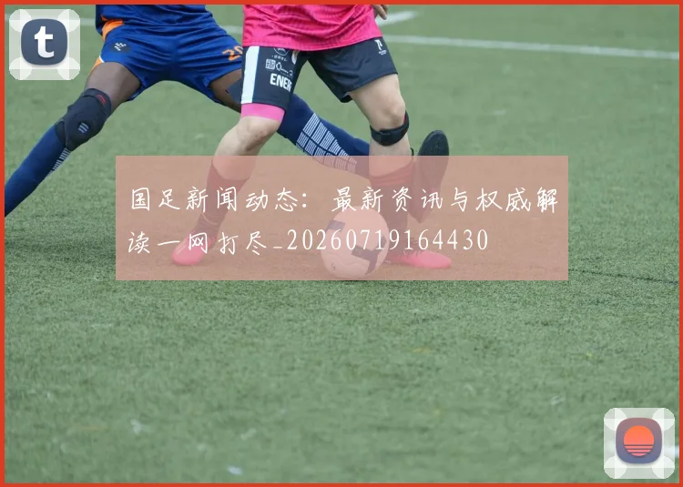国足新闻动态：最新资讯与权威解读一网打尽_20260719164430