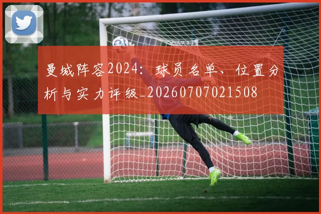 曼城阵容2024：球员名单、位置分析与实力评级_20260707021508