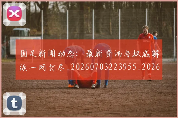 国足新闻动态:最新资讯与权威解读一网打尽_20260703223955_20260719164431