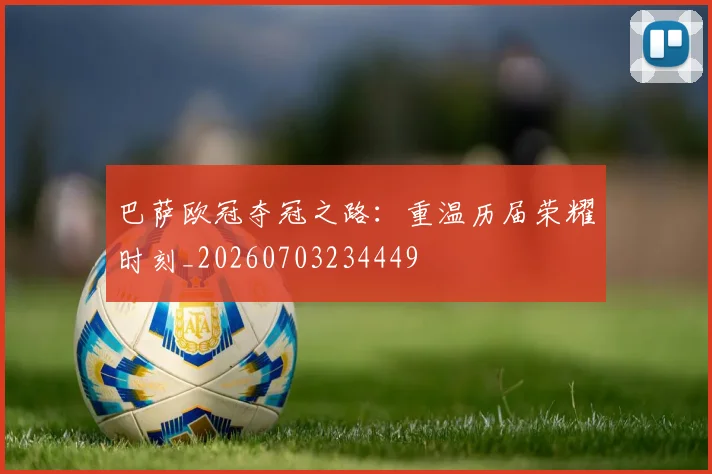 巴萨欧冠夺冠之路：重温历届荣耀时刻_20260703234449
