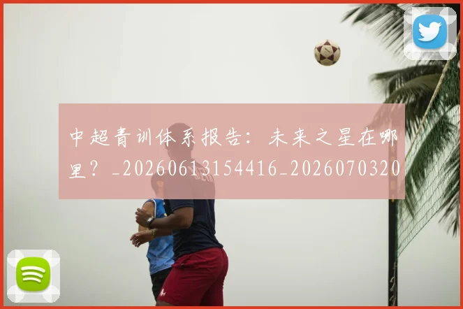 中超青训体系报告：未来之星在哪里？_20260613154416_20260703205608_20260716191343