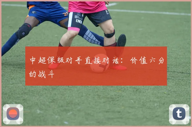 中超保级对手直接对话：价值六分的战斗