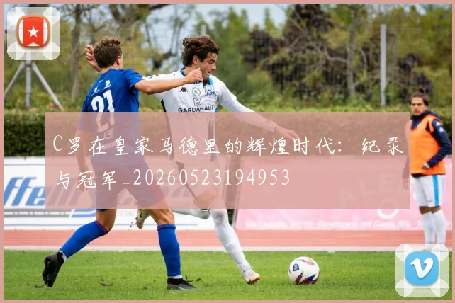 C罗在皇家马德里的辉煌时代：纪录与冠军_20260523194953