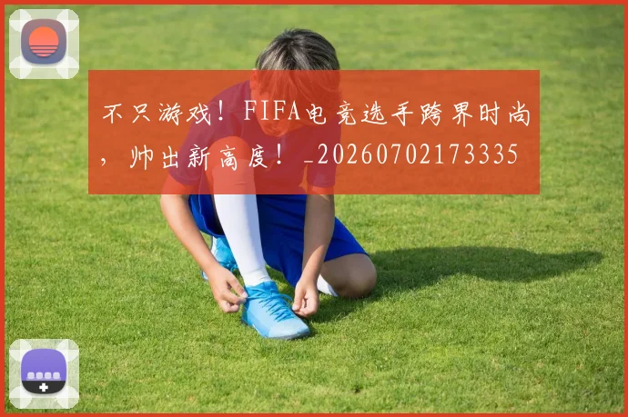 不只游戏!FIFA电竞选手跨界时尚,帅出新高度!_20260702173335