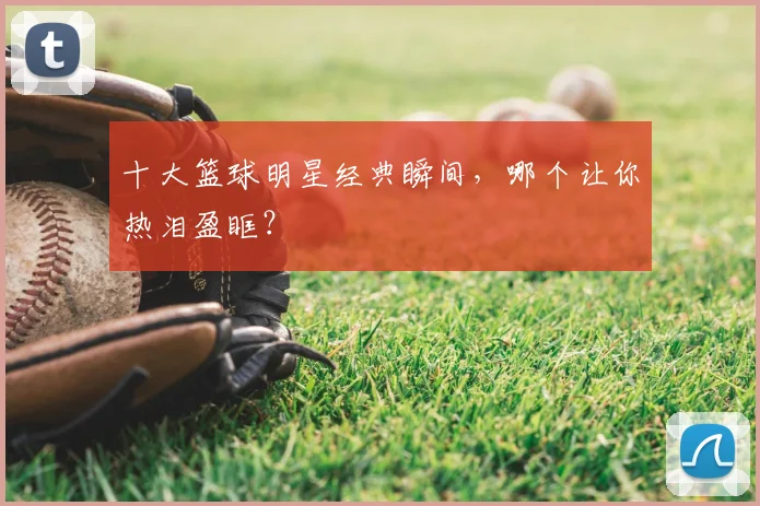 十大篮球明星经典瞬间，哪个让你热泪盈眶？