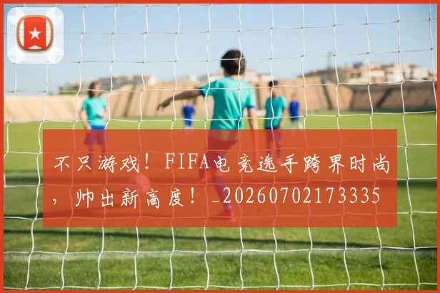 不只游戏！FIFA电竞选手跨界时尚，帅出新高度！_20260702173335