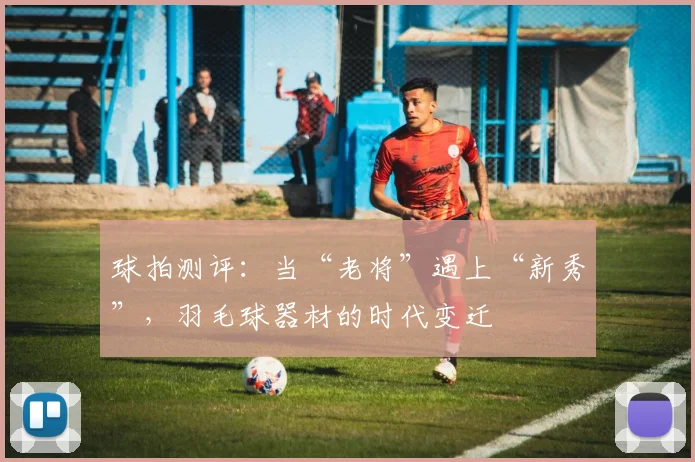 球拍测评：当“老将”遇上“新秀”，羽毛球器材的时代变迁