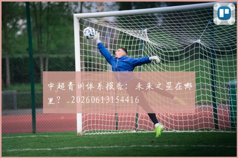 中超青训体系报告：未来之星在哪里？_20260613154416