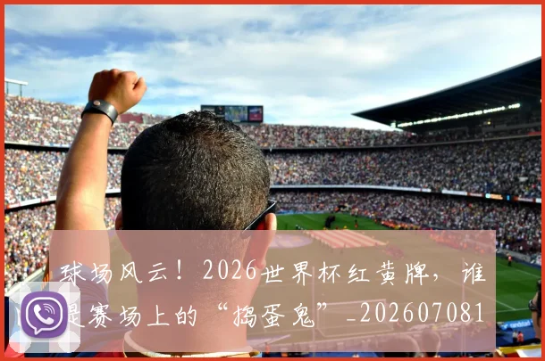球场风云！2026世界杯红黄牌，谁是赛场上的“捣蛋鬼”_20260708191555