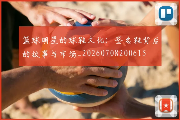 篮球明星的球鞋文化：签名鞋背后的故事与市场_20260708200615