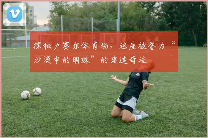 探秘卢赛尔体育场,这座被誉为“沙漠中的明珠”的建造奇迹