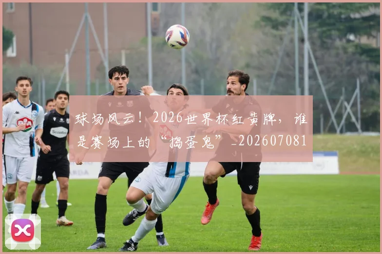 球场风云！2026世界杯红黄牌，谁是赛场上的“捣蛋鬼”_20260708191555